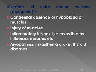 b)Lesions of extra ocular muscles
(myogenic)—
 Congenital absence or hypoplasia of
muscles
 Injury of muscles
 Inflammatory lesions like myositis after
influenza, measles etc
 Myopathies, myasthenia gravis, thyroid
diseases
6/17/2015Dr. Mohd Najmussadiq Khan, M. S. (Ophth) 121
 