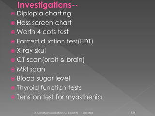  Diplopia charting
 Hess screen chart
 Worth 4 dots test
 Forced duction test(FDT)
 X-ray skull
 CT scan(orbit & brain)
 MRI scan
 Blood sugar level
 Thyroid function tests
 Tensilon test for myasthenia
6/17/2015Dr. Mohd Najmussadiq Khan, M. S. (Ophth) 134
 