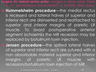  Hummelsheim procedure—the medial rectus
is recessed and lateral halves of superior and
inferior recti are disinserted and reattached to
superior and inferior margins of paretic LR
muscle. To avoid postoperative anterior
segment ischaemia the MR recession may be
replaced by botulinum toxin injection.
 Jensen procedure—the splited lateral halves
of superior and inferior recti are sutured with a
non absorbable material superior and inferior
margins of paretic LR muscle with
recession/botulinum toxin injection of MR.
6/17/2015Dr. Mohd Najmussadiq Khan, M. S. (Ophth) 138
 