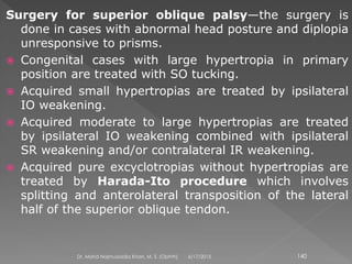 Surgery for superior oblique palsy—the surgery is
done in cases with abnormal head posture and diplopia
unresponsive to prisms.
 Congenital cases with large hypertropia in primary
position are treated with SO tucking.
 Acquired small hypertropias are treated by ipsilateral
IO weakening.
 Acquired moderate to large hypertropias are treated
by ipsilateral IO weakening combined with ipsilateral
SR weakening and/or contralateral IR weakening.
 Acquired pure excyclotropias without hypertropias are
treated by Harada-Ito procedure which involves
splitting and anterolateral transposition of the lateral
half of the superior oblique tendon.
6/17/2015Dr. Mohd Najmussadiq Khan, M. S. (Ophth) 140
 