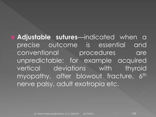  Adjustable sutures—indicated when a
precise outcome is essential and
conventional procedures are
unpredictable; for example acquired
vertical deviations with thyroid
myopathy, after blowout fracture, 6th
nerve palsy, adult exotropia etc.
6/17/2015Dr. Mohd Najmussadiq Khan, M. S. (Ophth) 142
 