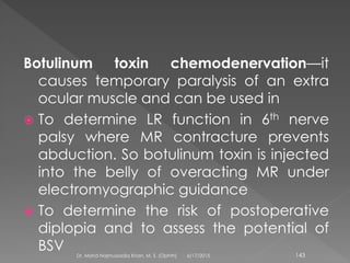 Botulinum toxin chemodenervation—it
causes temporary paralysis of an extra
ocular muscle and can be used in
 To determine LR function in 6th nerve
palsy where MR contracture prevents
abduction. So botulinum toxin is injected
into the belly of overacting MR under
electromyographic guidance
 To determine the risk of postoperative
diplopia and to assess the potential of
BSV 6/17/2015Dr. Mohd Najmussadiq Khan, M. S. (Ophth) 143
 