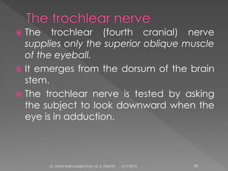  The trochlear (fourth cranial) nerve
supplies only the superior oblique muscle
of the eyeball.
 It emerges from the dorsum of the brain
stem.
 The trochlear nerve is tested by asking
the subject to look downward when the
eye is in adduction.
6/17/2015Dr. Mohd Najmussadiq Khan, M. S. (Ophth) 18
 