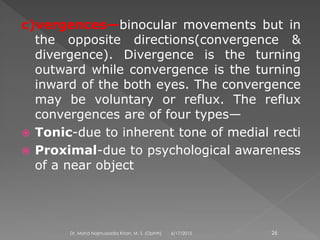 c)vergences—binocular movements but in
the opposite directions(convergence &
divergence). Divergence is the turning
outward while convergence is the turning
inward of the both eyes. The convergence
may be voluntary or reflux. The reflux
convergences are of four types—
 Tonic-due to inherent tone of medial recti
 Proximal-due to psychological awareness
of a near object
6/17/2015Dr. Mohd Najmussadiq Khan, M. S. (Ophth) 26
 