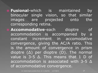  Fusional-which is maintained by
binocular single vision, so that similar
images are projected onto the
corresponding retina.
 Accommodative-each dioptre of
accommodation is accompanied by a
constant increment in accomodative
convergence, giving the AC/A ratio. This
is the amount of convergence in prism
dioptre (∆) per dioptre (D). The normal
value is 3-5 ∆. This means that 1 D of
accommodation is associated with 3-5 ∆
of accommodative convergence.
6/17/2015Dr. Mohd Najmussadiq Khan, M. S. (Ophth) 27
 