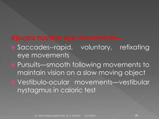 d)supra nuclear eye movements—
 Saccades--rapid, voluntary, refixating
eye movements
 Pursuits—smooth following movements to
maintain vision on a slow moving object
 Vestibulo-ocular movements—vestibular
nystagmus in caloric test
6/17/2015Dr. Mohd Najmussadiq Khan, M. S. (Ophth) 28
 