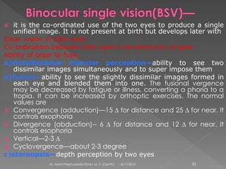  it is the co-ordinated use of the two eyes to produce a single
unified image. It is not present at birth but develops later with
Clear vision in both eyes
Co-ordination between both eyes in all directions of gaze
Ability of brain to fuse
a)simultaneous macular perception—ability to see two
dissimilar images simultaneously and to super impose them
b)fusion—ability to see the slightly dissimilar images formed in
each eye and blended them into one. The fusional vergence
may be decreased by fatigue or illness, converting a phoria to a
tropia. It can be increased by orthoptic exercises. The normal
values are
 Convergence (adduction)—15 ∆ for distance and 25 ∆ for near. It
controls exophoria
 Divergence (abduction)-- 6 ∆ for distance and 12 ∆ for near. It
controls esophoria
 Vertical—2-3 ∆
 Cyclovergence—about 2-3 degree
c)stereopsis—depth perception by two eyes
6/17/2015Dr. Mohd Najmussadiq Khan, M. S. (Ophth) 32
 