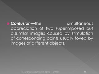  Confusion—the simultaneous
appreciation of two superimposed but
dissimilar images caused by stimulation
of corresponding points usually fovea by
images of different objects.
6/17/2015Dr. Mohd Najmussadiq Khan, M. S. (Ophth) 35
 
