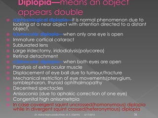  a)physiological diplopia—it is normal phenomenon due to
looking at a near object with attention directed to a distant
object.
 b)uniocular diplopia—when only one eye is open
 Immature cortical cataract
 Subluxated lens
 Large iridectomy, iridodialysis(polycorea)
 Retinal detachment
 c)binocular diplopia—when both eyes are open
 Paralysis of extra ocular muscle
 Displacement of eye ball due to tumour/fracture
 Mechanical restriction of eye movements(pterygium,
symblepharon, thyroid ophthalmopathy
 Decentred spectacles
 Anisoconia (due to aphakic correction of one eye)
 Congenital high anisometrpia
 In case covergent squint uncrossed(homonymous) diplopia
while in divergent squint crossed(heteronymous) diplopia
6/17/2015Dr. Mohd Najmussadiq Khan, M. S. (Ophth) 36
 