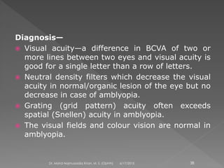 Diagnosis—
 Visual acuity—a difference in BCVA of two or
more lines between two eyes and visual acuity is
good for a single letter than a row of letters.
 Neutral density filters which decrease the visual
acuity in normal/organic lesion of the eye but no
decrease in case of amblyopia.
 Grating (grid pattern) acuity often exceeds
spatial (Snellen) acuity in amblyopia.
 The visual fields and colour vision are normal in
amblyopia.
6/17/2015Dr. Mohd Najmussadiq Khan, M. S. (Ophth) 38
 