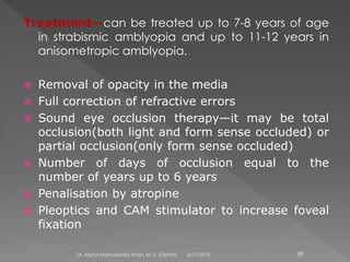 Treatment—can be treated up to 7-8 years of age
in strabismic amblyopia and up to 11-12 years in
anisometropic amblyopia.
 Removal of opacity in the media
 Full correction of refractive errors
 Sound eye occlusion therapy—it may be total
occlusion(both light and form sense occluded) or
partial occlusion(only form sense occluded)
 Number of days of occlusion equal to the
number of years up to 6 years
 Penalisation by atropine
 Pleoptics and CAM stimulator to increase foveal
fixation
6/17/2015Dr. Mohd Najmussadiq Khan, M. S. (Ophth) 39
 