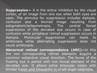  Suppression— it is the active inhibition by the visual
cortex, of an image from one eye when both eyes are
open. The stimulus for suppression includes diplopia,
confusion and a blurred image resulting from
astigmatism/anisometropia. The central foveal
suppression of the deviated eye occurs in case of
confusion while peripheral retinal suppression occurs in
diplopia. Monocular suppression can leads to
amblyopia while alternating suppression does not
cause amblyopia.
 Abnormal retinal correspondence (ARC)—in this
the non corresponding retinal elements acquire a
common subjective visual direction. The fovea of the
fixating eye is paired with non foveal element of the
deviated eye. It allows some binocular vision with
limited fusion and frequently in small angle esotropia.6/17/2015Dr. Mohd Najmussadiq Khan, M. S. (Ophth) 41
 