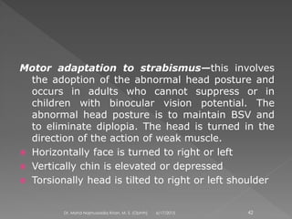 Motor adaptation to strabismus—this involves
the adoption of the abnormal head posture and
occurs in adults who cannot suppress or in
children with binocular vision potential. The
abnormal head posture is to maintain BSV and
to eliminate diplopia. The head is turned in the
direction of the action of weak muscle.
 Horizontally face is turned to right or left
 Vertically chin is elevated or depressed
 Torsionally head is tilted to right or left shoulder
6/17/2015Dr. Mohd Najmussadiq Khan, M. S. (Ophth) 42
 