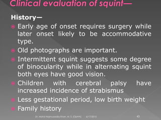 History—
 Early age of onset requires surgery while
later onset likely to be accommodative
type.
 Old photographs are important.
 Intermittent squint suggests some degree
of binocularity while in alternating squint
both eyes have good vision.
 Children with cerebral palsy have
increased incidence of strabismus
 Less gestational period, low birth weight
 Family history
6/17/2015Dr. Mohd Najmussadiq Khan, M. S. (Ophth) 43
 