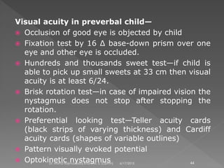Visual acuity in preverbal child—
 Occlusion of good eye is objected by child
 Fixation test by 16 ∆ base-down prism over one
eye and other eye is occluded.
 Hundreds and thousands sweet test—if child is
able to pick up small sweets at 33 cm then visual
acuity is at least 6/24.
 Brisk rotation test—in case of impaired vision the
nystagmus does not stop after stopping the
rotation.
 Preferential looking test—Teller acuity cards
(black strips of varying thickness) and Cardiff
acuity cards (shapes of variable outlines)
 Pattern visually evoked potential
 Optokinetic nystagmus 6/17/2015Dr. Mohd Najmussadiq Khan, M. S. (Ophth) 44
 