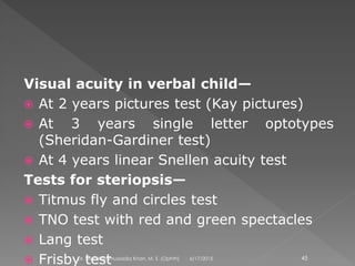 Visual acuity in verbal child—
 At 2 years pictures test (Kay pictures)
 At 3 years single letter optotypes
(Sheridan-Gardiner test)
 At 4 years linear Snellen acuity test
Tests for steriopsis—
 Titmus fly and circles test
 TNO test with red and green spectacles
 Lang test
 Frisby test 6/17/2015Dr. Mohd Najmussadiq Khan, M. S. (Ophth) 45
 