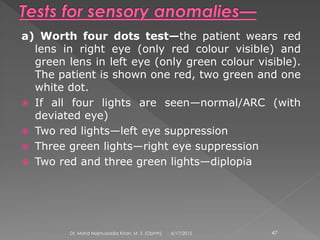a) Worth four dots test—the patient wears red
lens in right eye (only red colour visible) and
green lens in left eye (only green colour visible).
The patient is shown one red, two green and one
white dot.
 If all four lights are seen—normal/ARC (with
deviated eye)
 Two red lights—left eye suppression
 Three green lights—right eye suppression
 Two red and three green lights—diplopia
6/17/2015Dr. Mohd Najmussadiq Khan, M. S. (Ophth) 47
 