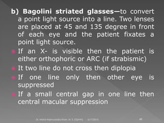 b) Bagolini striated glasses—to convert
a point light source into a line. Two lenses
are placed at 45 and 135 degree in front
of each eye and the patient fixates a
point light source.
 If an X- is visible then the patient is
either orthophoric or ARC (if strabismic)
 It two line do not cross then diplopia
 If one line only then other eye is
suppressed
 If a small central gap in one line then
central macular suppression
6/17/2015Dr. Mohd Najmussadiq Khan, M. S. (Ophth) 49
 