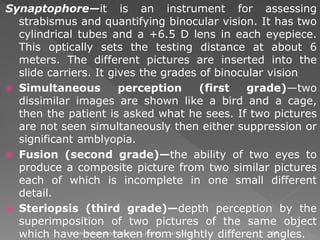 Synaptophore—it is an instrument for assessing
strabismus and quantifying binocular vision. It has two
cylindrical tubes and a +6.5 D lens in each eyepiece.
This optically sets the testing distance at about 6
meters. The different pictures are inserted into the
slide carriers. It gives the grades of binocular vision
 Simultaneous perception (first grade)—two
dissimilar images are shown like a bird and a cage,
then the patient is asked what he sees. If two pictures
are not seen simultaneously then either suppression or
significant amblyopia.
 Fusion (second grade)—the ability of two eyes to
produce a composite picture from two similar pictures
each of which is incomplete in one small different
detail.
 Steriopsis (third grade)—depth perception by the
superimposition of two pictures of the same object
which have been taken from slightly different angles.6/17/2015Dr. Mohd Najmussadiq Khan, M. S. (Ophth) 54
 
