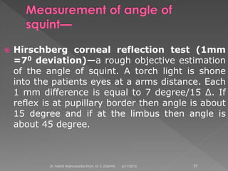  Hirschberg corneal reflection test (1mm
=70 deviation)—a rough objective estimation
of the angle of squint. A torch light is shone
into the patients eyes at a arms distance. Each
1 mm difference is equal to 7 degree/15 ∆. If
reflex is at pupillary border then angle is about
15 degree and if at the limbus then angle is
about 45 degree.
6/17/2015Dr. Mohd Najmussadiq Khan, M. S. (Ophth) 57
 