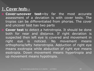 1. Cover tests--
 Cover-uncover test—by far the most accurate
assessment of a deviation is with cover tests. The
tropias can be differentiated from phorias. The cover
and uncover test has two parts
 Cover test to detect a hetrotropia. It should be done
both for near and distance. If right deviation is
suspected then left eye is covered and movement in
right eye is noticed. No movement means
orthophoria/lefty heterotropia. Adduction of right eye
means exotropia while abduction of right eye means
esotropia. Down movement means hypertropia and
up movement means hypotropia.
6/17/2015Dr. Mohd Najmussadiq Khan, M. S. (Ophth) 62
 