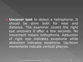  Uncover test to detect a hetrophoria. It
should be done both for near and
distance. The examiner covers the right
eye uncovers it after a few seconds. No
movement means orthophoria. Adduction
of right eye indicates exophoria while
abduction indicates esophoria. Up/down
movements indicate vertical phorias.
6/17/2015Dr. Mohd Najmussadiq Khan, M. S. (Ophth) 63
 
