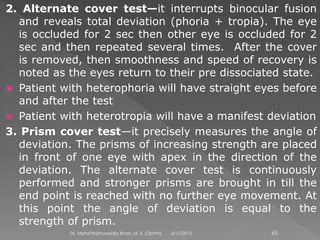 2. Alternate cover test—it interrupts binocular fusion
and reveals total deviation (phoria + tropia). The eye
is occluded for 2 sec then other eye is occluded for 2
sec and then repeated several times. After the cover
is removed, then smoothness and speed of recovery is
noted as the eyes return to their pre dissociated state.
 Patient with heterophoria will have straight eyes before
and after the test
 Patient with heterotropia will have a manifest deviation
3. Prism cover test—it precisely measures the angle of
deviation. The prisms of increasing strength are placed
in front of one eye with apex in the direction of the
deviation. The alternate cover test is continuously
performed and stronger prisms are brought in till the
end point is reached with no further eye movement. At
this point the angle of deviation is equal to the
strength of prism.
6/17/2015Dr. Mohd Najmussadiq Khan, M. S. (Ophth) 65
 