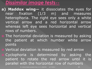 a) Maddox wing— it dissociates the eyes for
near fixation (1/3 m) and measures
heterophoria. The right eye sees only a white
vertical arrow and a red horizontal arrow
whereas left eye sees horizontal and vertical
rows of numbers.
 The horizontal deviation is measured by asking
the patient at which number white arrow
points
 Vertical deviation is measured by red arrow
 Cyclophoria is determined by asking the
patient to rotate the red arrow until it is
parallel with the horizontal row of numbers
6/17/2015Dr. Mohd Najmussadiq Khan, M. S. (Ophth) 66
 