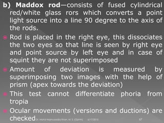 b) Maddox rod—consists of fused cylindrical
red/white glass rors which converts a point
light source into a line 90 degree to the axis of
the rods.
 Rod is placed in the right eye, this dissociates
the two eyes so that line is seen by right eye
and point source by left eye and in case of
squint they are not superimposed
 Amount of deviation is measured by
superimposing two images with the help of
prism (apex towards the deviation)
 This test cannot differentiate phoria from
tropia
 Ocular movements (versions and ductions) are
checked 6/17/2015Dr. Mohd Najmussadiq Khan, M. S. (Ophth) 67
 