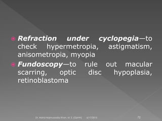  Refraction under cyclopegia—to
check hypermetropia, astigmatism,
anisometropia, myopia
 Fundoscopy—to rule out macular
scarring, optic disc hypoplasia,
retinoblastoma
6/17/2015Dr. Mohd Najmussadiq Khan, M. S. (Ophth) 72
 