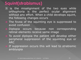 It is the misalignment of the two eyes while
orthophoria is the perfect ocular alignment
without any effort. When a child develops squint,
the following changes occurs
 The fovea of the squinting eye is suppressed to
avoid confusion
 Diplopia occurs because non corresponding
retinal elements receive same image
 To avoid diplopia the patient will develop either
peripheral suppression of the squinting eye or
ARC
 If suppression occurs this will lead to strabismic
amblyopia
6/17/2015Dr. Mohd Najmussadiq Khan, M. S. (Ophth) 73
 