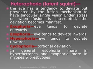  the eye has a tendency to deviate but
prevented by the fusion mechanism to
have binocular single vision.Under stress
or when fusion is interrupted, the
deviation becomes manifest.
 Exophoria—eye tends to deviate
outwards
 Esophoria—eye tends to deviate inwards
 Hyperphoria—eye tends to deviate
upwards
 Cyclophoria—tortional deviation
 In general esophoria more in
hypermetropes and exophoria more in
myopes & presbyopes
6/17/2015Dr. Mohd Najmussadiq Khan, M. S. (Ophth) 78
 