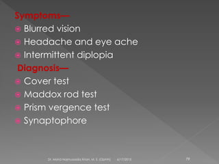 Symptoms—
 Blurred vision
 Headache and eye ache
 Intermittent diplopia
Diagnosis—
 Cover test
 Maddox rod test
 Prism vergence test
 Synaptophore
6/17/2015Dr. Mohd Najmussadiq Khan, M. S. (Ophth) 79
 