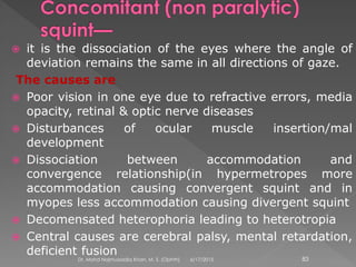  it is the dissociation of the eyes where the angle of
deviation remains the same in all directions of gaze.
The causes are
 Poor vision in one eye due to refractive errors, media
opacity, retinal & optic nerve diseases
 Disturbances of ocular muscle insertion/mal
development
 Dissociation between accommodation and
convergence relationship(in hypermetropes more
accommodation causing convergent squint and in
myopes less accommodation causing divergent squint
 Decomensated heterophoria leading to heterotropia
 Central causes are cerebral palsy, mental retardation,
deficient fusion
6/17/2015Dr. Mohd Najmussadiq Khan, M. S. (Ophth) 83
 