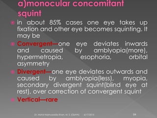  in about 85% cases one eye takes up
fixation and other eye becomes squinting. It
may be
 Convergent—one eye deviates inwards
and caused by amblyopia(more),
hypermetropia, esophoria, orbital
asymmetry
 Divergent—one eye deviates outwards and
caused by amblyopia(less), myopia,
secondary divergent squint(blind eye at
rest), over correction of convergent squint
 Vertical—rare
6/17/2015Dr. Mohd Najmussadiq Khan, M. S. (Ophth) 84
 
