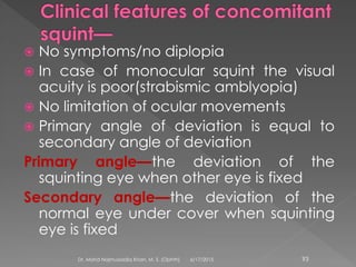  No symptoms/no diplopia
 In case of monocular squint the visual
acuity is poor(strabismic amblyopia)
 No limitation of ocular movements
 Primary angle of deviation is equal to
secondary angle of deviation
Primary angle—the deviation of the
squinting eye when other eye is fixed
Secondary angle—the deviation of the
normal eye under cover when squinting
eye is fixed
6/17/2015Dr. Mohd Najmussadiq Khan, M. S. (Ophth) 93
 