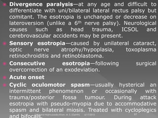  Divergence paralysis—at any age and difficult to
differentiate with uni/bilateral lateral rectus palsy but
comitant. The esotropia is unchanged or decrease on
lateroversion (unlike a 6th nerve palsy). Neurological
causes such as head trauma, ICSOL and
cerebrovascular accidents may be present.
 Sensory esotropia—caused by unilateral cataract,
optic nerve atrophy/hypoplasia, toxoplasma
retinochroiditis and retinoblastoma.
 Consecutive esotropia—following surgical
overcorrection of an exodeviation.
 Acute onset
 Cyclic oculomotor spasm—usually hysterical an
intermittent phenomenon or occasionally with
trauma/posterior fossa tumour. During attack
esotropia with pseudo-myopia due to accommodative
spasm and bilateral miosis. Treated with cycloplegics
6/17/2015Dr. Mohd Najmussadiq Khan, M. S. (Ophth) 97
 