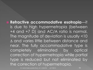  Refractive accommodative esotropia—it
is due to high hypermetropia (between
+4 and +7 D) and AC/A ratio is normal.
The magnitude of deviation is usually <10
∆ and varies little between distance and
near. The fully accommodative type is
completely eliminated by optical
correction of hypermetropia while partial
type is reduced but not eliminated by
the correction of hypermetropia.
6/17/2015Dr. Mohd Najmussadiq Khan, M. S. (Ophth) 98
 