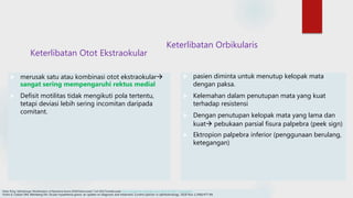 Keterlibatan Otot Ekstraokular
 merusak satu atau kombinasi otot ekstraokular
sangat sering mempengaruhi rektus medial
 Defisit motilitas tidak mengikuti pola tertentu,
tetapi deviasi lebih sering incomitan daripada
comitant.
Keterlibatan Orbikularis
 pasien diminta untuk menutup kelopak mata
dengan paksa.
 Kelemahan dalam penutupan mata yang kuat
terhadap resistensi
 Dengan penutupan kelopak mata yang lama dan
kuat pebukaan parsial fisura palpebra (peek sign)
 Ektropion palpebra inferior (penggunaan berulang,
ketegangan)
Edsel, B Ing. Opthalmogic Manifestation of Myastenia Gravis.2018.Disitasi pada 7 Juli 2022.Tersedia pada https://emedicine.medscape.com/article/1216417-overview#a1
Fortin E, Cestari DM, Weinberg DH. Ocular myasthenia gravis: an update on diagnosis and treatment. Current opinion in ophthalmology. 2018 Nov 1;29(6):477-84.
 
