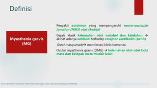 Definisi
 Penyakit autoimun yang mempengaruhi neuro-muscular
junction (NMJ) otot skeletal
 Gejala klasik kelemahan otot variabel dan kelelahan 
akibat adanya antibodi terhadap reseptor asetilkolin (AchR)
 Great masquerade manifestasi klinis bervariasi
 Ocular myasthenia gravis (OMG)  kelemahan otot-otot bola
mata dan kelopak mata mudah lelah
Myasthenia gravis
(MG)
Nair AG, Patil-Chhablani P, Venkatramani DV, Gandhi RA. Ocular myasthenia gravis: a review. Indian journal of ophthalmology. 2014 Oct;62(10):985.
 