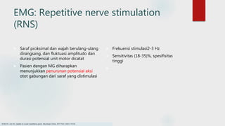EMG: Repetitive nerve stimulation
(RNS)
 Saraf proksimal dan wajah berulang-ulang
dirangsang, dan fluktuasi amplitudo dan
durasi potensial unit motor dicatat
 Pasien dengan MG diharapkan
menunjukkan penurunan potensial aksi
otot gabungan dari saraf yang distimulasi
 Frekuensi stimulasi2-3 Hz
 Sensitivitas (18-35)%, spesifisitas
tinggi

Smith SV, Lee AG. Update on ocular myasthenia gravis. Neurologic Clinics. 2017 Feb 1;35(1):115-23.
 
