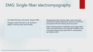 EMG: Single-fiber electromyography
 Tes elektrofisiologi untuk pasien dengan OMG
 Pengujian pada orbicularis oculi, ekstensor
digitori communis atau otot frontalis,
 Mengevaluasi jittervariasi waktu untuk mencapai
potensial end-plate depolarisasi antara dua serat otot
yang dipersarafi oleh cabang saraf yang sama
 Pada miastenia gravis variabilitas yang tinggi dalam
waktu yang dibutuhkan oleh potensial endplate untuk
mencapai ambang batas pada NMJ menyebabkan
peningkatan jitter
Fortin E, Cestari DM, Weinberg DH. Ocular myasthenia gravis: an update on diagnosis and treatment. Current opinion in ophthalmology. 2018 Nov 1;29(6):477-84.
 