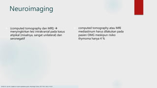 Neuroimaging
 (computed tomography dan MRI) 
menyingkirkan lesi intrakranial pada kasus
atipikal (misalnya, sangat unilateral) dan
seronegatif
 computed tomography atau MRI
mediastinum harus dilakukan pada
pasien OMG meskipun risiko
thymoma hanya 4 %
Smith SV, Lee AG. Update on ocular myasthenia gravis. Neurologic Clinics. 2017 Feb 1;35(1):115-23.
 