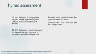 Thymic assessment
 CT atau MRI dada  setiap pasien
dengan suspek myasthenia gravis
untuk menilai status timus-
timoma
 10-15% dari pasien myasthenia gravis
di diagnosis dengan thymoma 
prevalensi meningkat dengan usia
 Sebagain besar miastenia gravis dan
thymoma  AChR positif
 thymoma  CT scan sensitivitas 89% ,
MRI hampir 100%
Smith SV, Lee AG. Update on ocular myasthenia gravis. Neurologic Clinics. 2017 Feb 1;35(1):115-23
Fortin E, Cestari DM, Weinberg DH. Ocular myasthenia gravis: an update on diagnosis and treatment. Current opinion in ophthalmology. 2018 Nov 1;29(6):477-84.
 