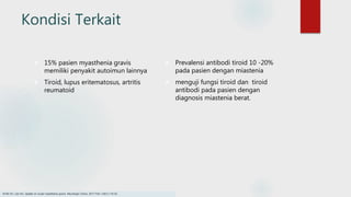Kondisi Terkait
 15% pasien myasthenia gravis
memiliki penyakit autoimun lainnya
 Tiroid, lupus eritematosus, artritis
reumatoid
 Prevalensi antibodi tiroid 10 -20%
pada pasien dengan miastenia
 menguji fungsi tiroid dan tiroid
antibodi pada pasien dengan
diagnosis miastenia berat.
Smith SV, Lee AG. Update on ocular myasthenia gravis. Neurologic Clinics. 2017 Feb 1;35(1):115-23.
 