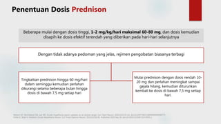 Beberapa mulai dengan dosis tinggi, 1-2 mg/kg/hari maksimal 60-80 mg, dan dosis kemudian
disapih ke dosis efektif terendah yang diberikan pada hari-hari selanjutnya
Dengan tidak adanya pedoman yang jelas, rejimen pengobatan biasanya terbagi
Melson AT, McClelland CM, Lee MS. Ocular myasthenia gravis: updates on an elusive target. Curr Opin Neurol. 2020;33(1):55-61. doi:10.1097/WCO.0000000000000775
Fisher K, Shah V. Pediatric Ocular Myasthenia Gravis. Curr Treat Options Neurol. 2019;21(10):46. Published 2019 Sep 26. doi:10.1007/s11940-019-0593-y
Penentuan Dosis Prednison
Tingkatkan prednison hingga 60 mg/hari
dalam seminggu kemudian perlahan
dikurangi selama beberapa bulan hingga
dosis di bawah 7,5 mg setiap hari
Mulai prednison dengan dosis rendah 10-
20 mg dan perlahan meningkat sampai
gejala hilang, kemudian diturunkan
kembali ke dosis di bawah 7,5 mg setiap
hari.
 
