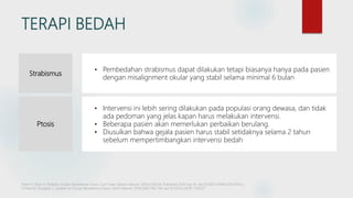 TERAPI BEDAH
Strabismus
• Pembedahan strabismus dapat dilakukan tetapi biasanya hanya pada pasien
dengan misalignment okular yang stabil selama minimal 6 bulan
Ptosis
• Intervensi ini lebih sering dilakukan pada populasi orang dewasa, dan tidak
ada pedoman yang jelas kapan harus melakukan intervensi.
• Beberapa pasien akan memerlukan perbaikan berulang.
• Diusulkan bahwa gejala pasien harus stabil setidaknya selama 2 tahun
sebelum mempertimbangkan intervensi bedah
Fisher K, Shah V. Pediatric Ocular Myasthenia Gravis. Curr Treat Options Neurol. 2019;21(10):46. Published 2019 Sep 26. doi:10.1007/s11940-019-0593-y
O'Hare M, Doughty C. Update on Ocular Myasthenia Gravis. Semin Neurol. 2019;39(6):749-760. doi:10.1055/s-0039-1700527
 