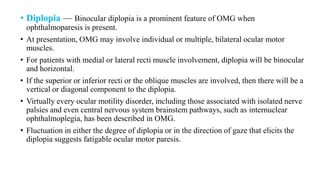 • Diplopia — Binocular diplopia is a prominent feature of OMG when
ophthalmoparesis is present.
• At presentation, OMG may involve individual or multiple, bilateral ocular motor
muscles.
• For patients with medial or lateral recti muscle involvement, diplopia will be binocular
and horizontal.
• If the superior or inferior recti or the oblique muscles are involved, then there will be a
vertical or diagonal component to the diplopia.
• Virtually every ocular motility disorder, including those associated with isolated nerve
palsies and even central nervous system brainstem pathways, such as internuclear
ophthalmoplegia, has been described in OMG.
• Fluctuation in either the degree of diplopia or in the direction of gaze that elicits the
diplopia suggests fatigable ocular motor paresis.
 