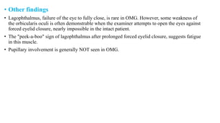 • Other findings
• Lagophthalmus, failure of the eye to fully close, is rare in OMG. However, some weakness of
the orbicularis oculi is often demonstrable when the examiner attempts to open the eyes against
forced eyelid closure, nearly impossible in the intact patient.
• The "peek-a-boo" sign of lagophthalmus after prolonged forced eyelid closure, suggests fatigue
in this muscle.
• Pupillary involvement is generally NOT seen in OMG.
 