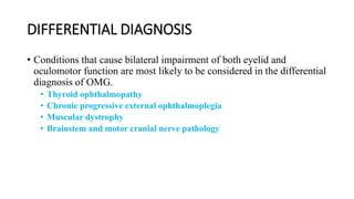 DIFFERENTIAL DIAGNOSIS
• Conditions that cause bilateral impairment of both eyelid and
oculomotor function are most likely to be considered in the differential
diagnosis of OMG.
• Thyroid ophthalmopathy
• Chronic progressive external ophthalmoplegia
• Muscular dystrophy
• Brainstem and motor cranial nerve pathology
 